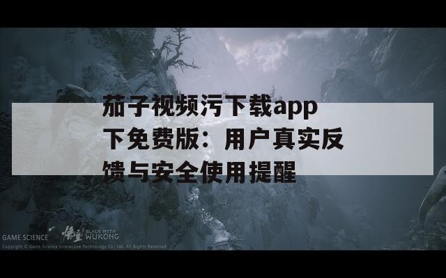 茄子视频污下载app下免费版：用户真实反馈与安全使用提醒