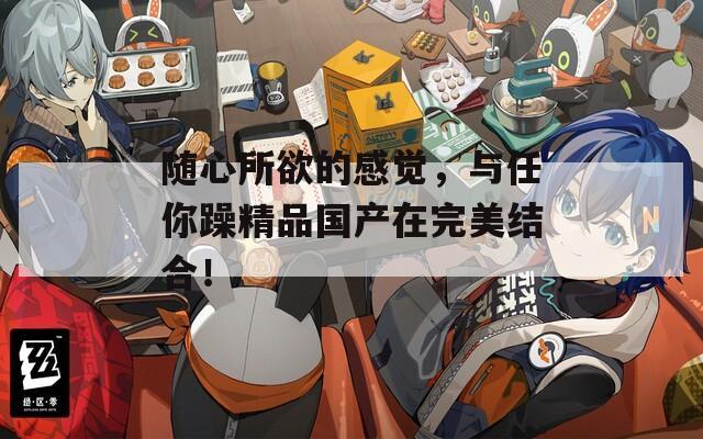 随心所欲的感觉，与任你躁精品国产在完美结合！