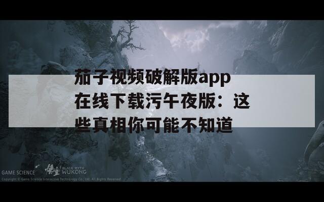 茄子视频破解版app在线下载污午夜版：这些真相你可能不知道