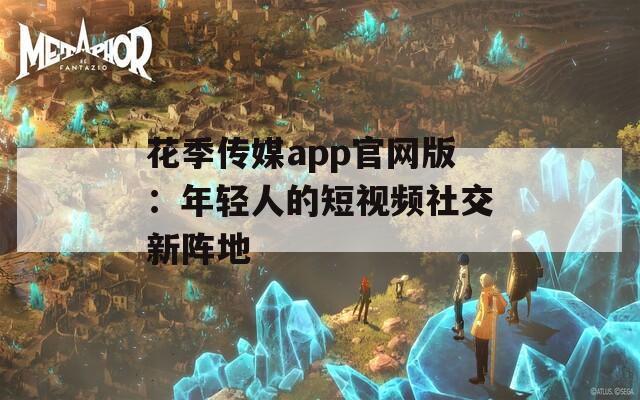 花季传媒app官网版：年轻人的短视频社交新阵地