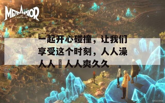 一起开心碰撞，让我们享受这个时刻，人人澡人人踫人人爽久久