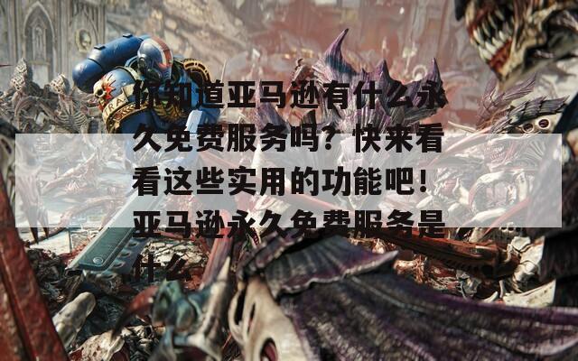 你知道亚马逊有什么永久免费服务吗？快来看看这些实用的功能吧！亚马逊永久免费服务是什么