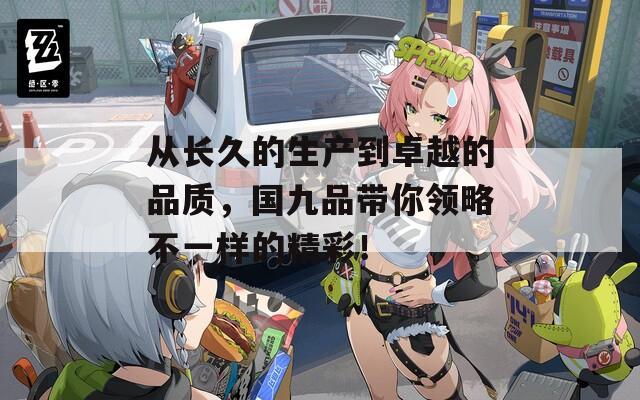 从长久的生产到卓越的品质，国九品带你领略不一样的精彩！