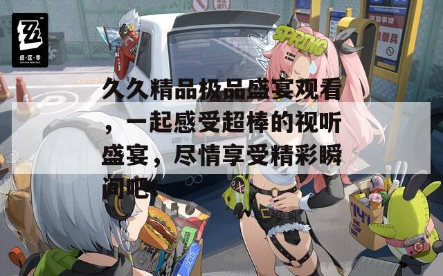 久久精品极品盛宴观看，一起感受超棒的视听盛宴，尽情享受精彩瞬间吧！