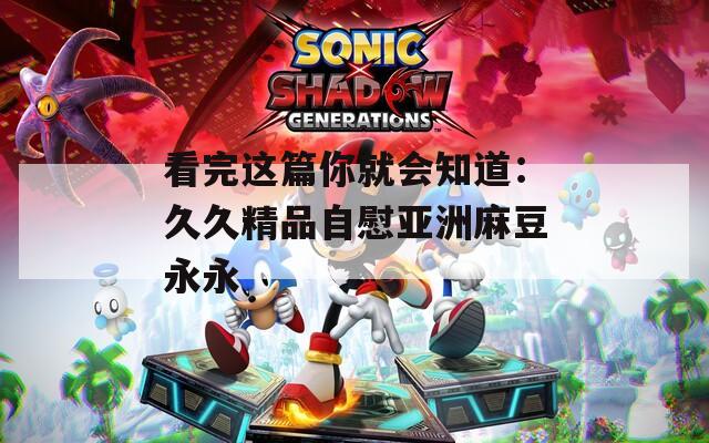 看完这篇你就会知道：久久精品自慰亚洲麻豆永永