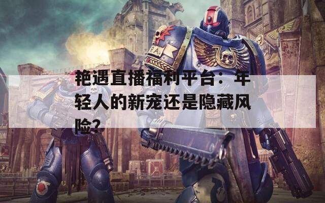 艳遇直播福利平台：年轻人的新宠还是隐藏风险？
