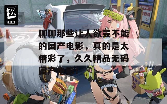 聊聊那些让人欲罢不能的国产电影，真的是太精彩了，久久精品无码国产电影！