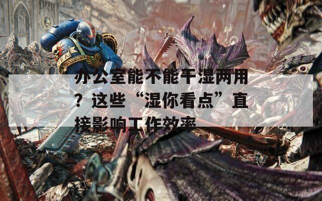 办公室能不能干湿两用？这些“湿你看点”直接影响工作效率