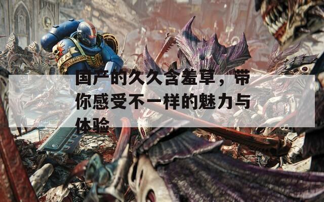 国产的久久含羞草，带你感受不一样的魅力与体验