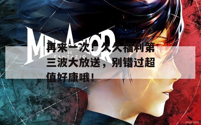 再来一次！久久福利第三波大放送，别错过超值好康哦！
