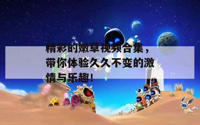 精彩的嫩草视频合集，带你体验久久不变的激情与乐趣！
