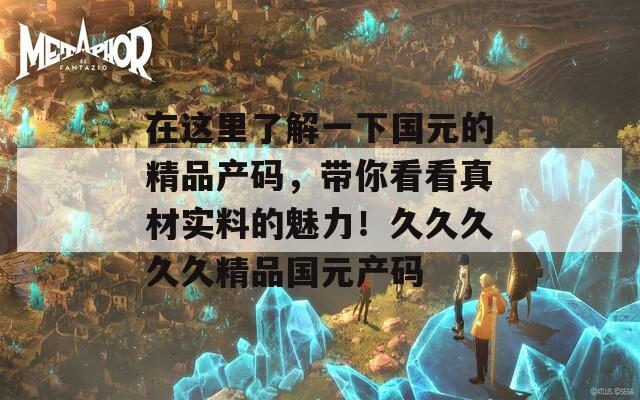在这里了解一下国元的精品产码，带你看看真材实料的魅力！久久久久久精品国元产码