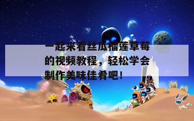 一起来看丝瓜榴莲草莓的视频教程，轻松学会制作美味佳肴吧！