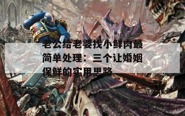 老公给老婆找小鲜肉最简单处理：三个让婚姻保鲜的实用思路