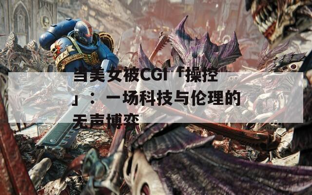 当美女被CGI「操控」：一场科技与伦理的无声博弈
