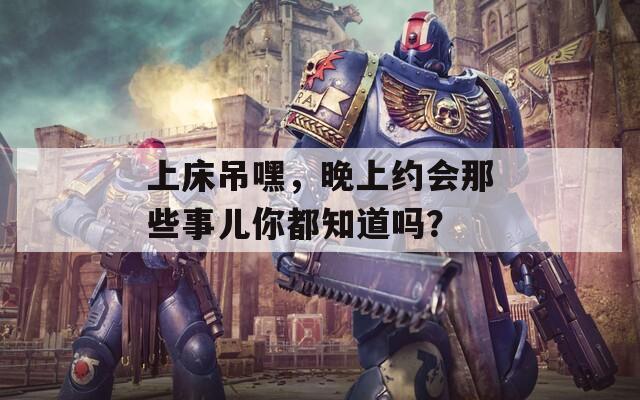 上床吊嘿，晚上约会那些事儿你都知道吗？