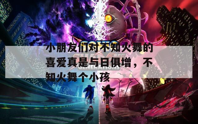 小朋友们对不知火舞的喜爱真是与日俱增，不知火舞个小孩