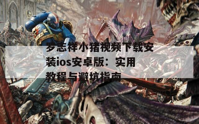 罗志祥小猪视频下载安装ios安卓版：实用教程与避坑指南