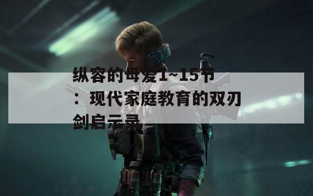 纵容的母爱1～15节：现代家庭教育的双刃剑启示录