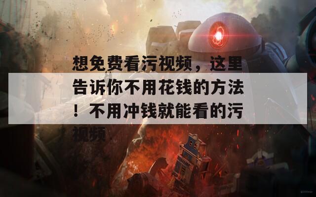 想免费看污视频，这里告诉你不用花钱的方法！不用冲钱就能看的污视频