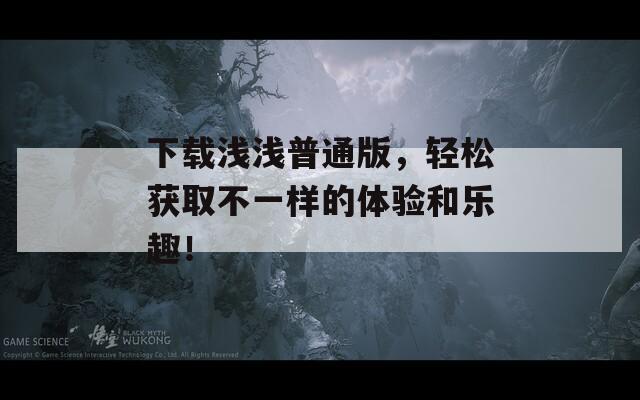 下载浅浅普通版，轻松获取不一样的体验和乐趣！