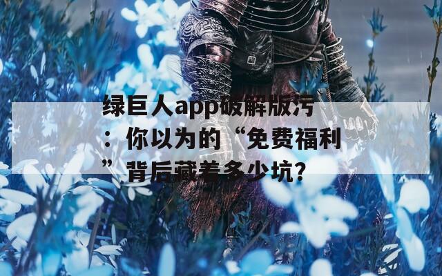 绿巨人app破解版污：你以为的“免费福利”背后藏着多少坑？