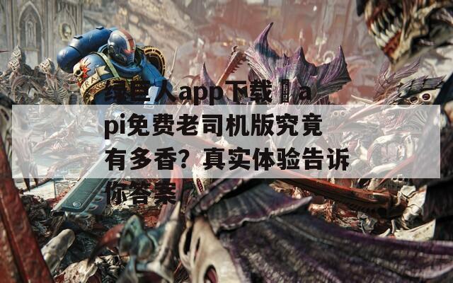 绿巨人app下载汅api免费老司机版究竟有多香？真实体验告诉你答案