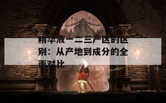 精华液一二三产区的区别：从产地到成分的全面对比