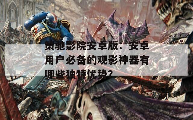 策驰影院安卓版：安卓用户必备的观影神器有哪些独特优势？