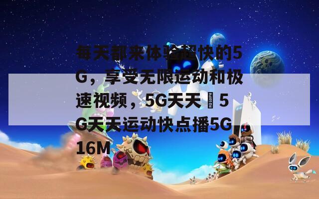 每天都来体验超快的5G，享受无限运动和极速视频，5G天天奭5G天天运动快点播5G16M