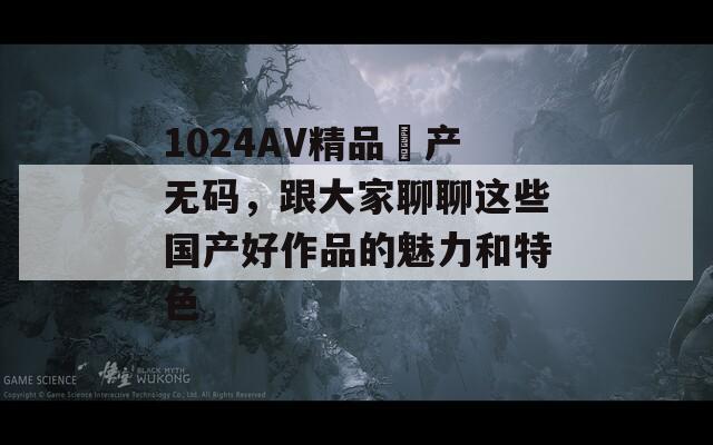 1024AV精品囯产无码，跟大家聊聊这些国产好作品的魅力和特色