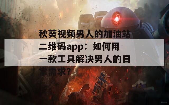 秋葵视频男人的加油站二维码app：如何用一款工具解决男人的日常需求？