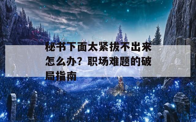 秘书下面太紧拔不出来怎么办？职场难题的破局指南