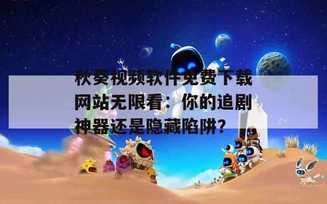 秋葵视频软件免费下载网站无限看：你的追剧神器还是隐藏陷阱？