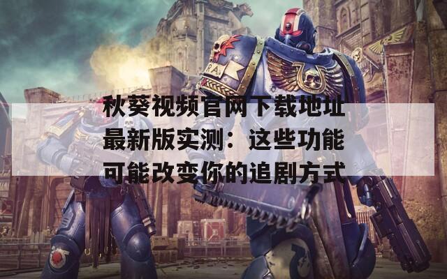 秋葵视频官网下载地址最新版实测：这些功能可能改变你的追剧方式