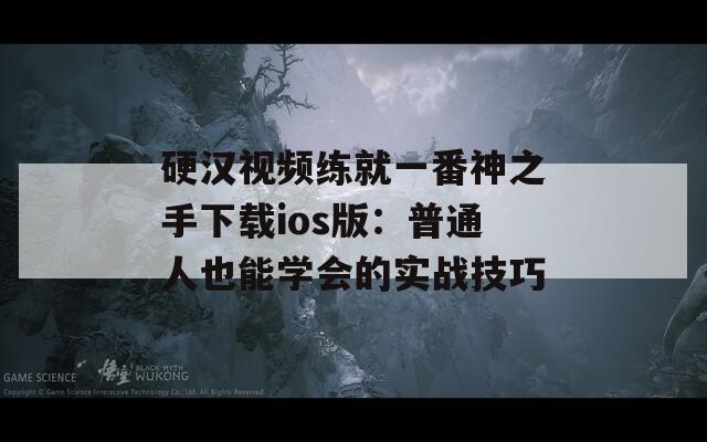 硬汉视频练就一番神之手下载ios版：普通人也能学会的实战技巧