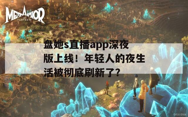 盘她s直播app深夜版上线！年轻人的夜生活被彻底刷新了？