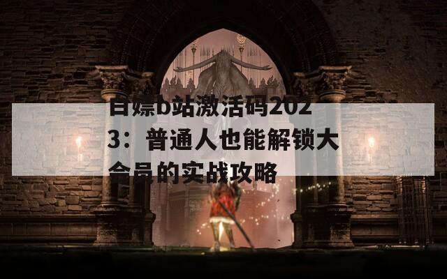白嫖b站激活码2023：普通人也能解锁大会员的实战攻略