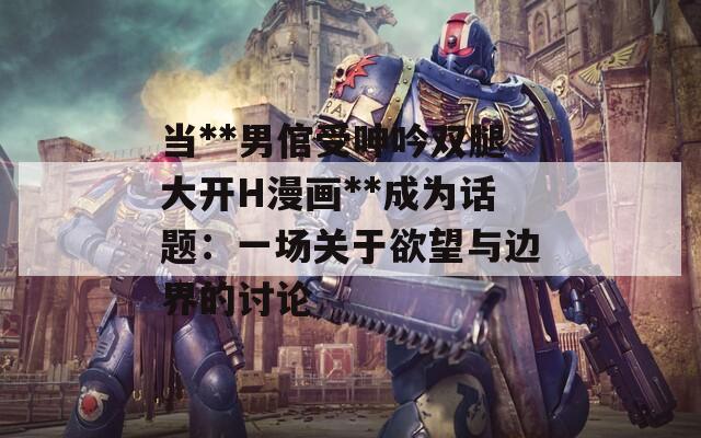 当**男倌受呻吟双腿大开H漫画**成为话题：一场关于欲望与边界的讨论