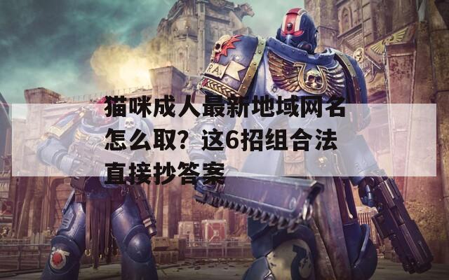猫咪成人最新地域网名怎么取？这6招组合法直接抄答案