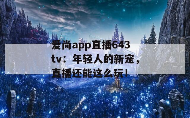 爱尚app直播643tv：年轻人的新宠，直播还能这么玩！