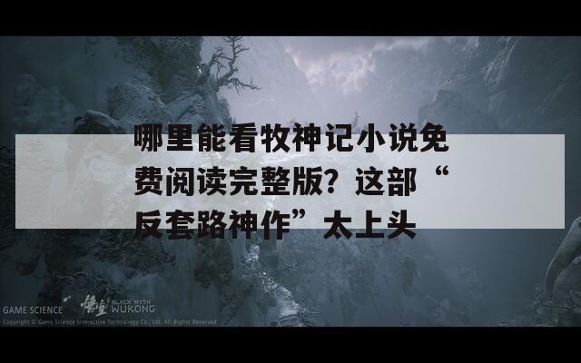 哪里能看牧神记小说免费阅读完整版？这部“反套路神作”太上头