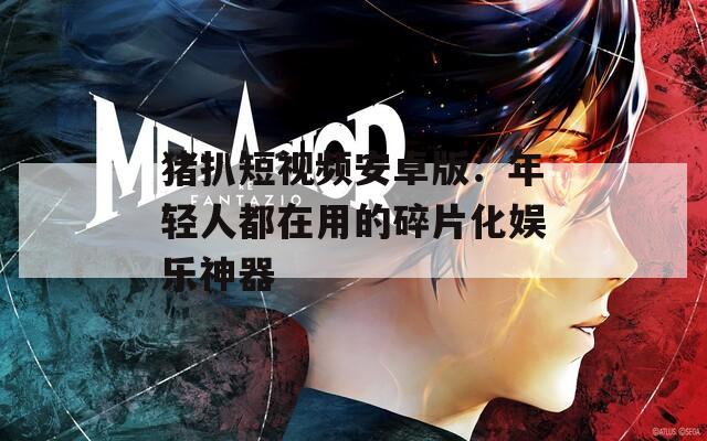 猪扒短视频安卓版：年轻人都在用的碎片化娱乐神器