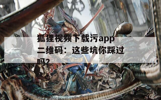狐狸视频下载污app二维码：这些坑你踩过吗？