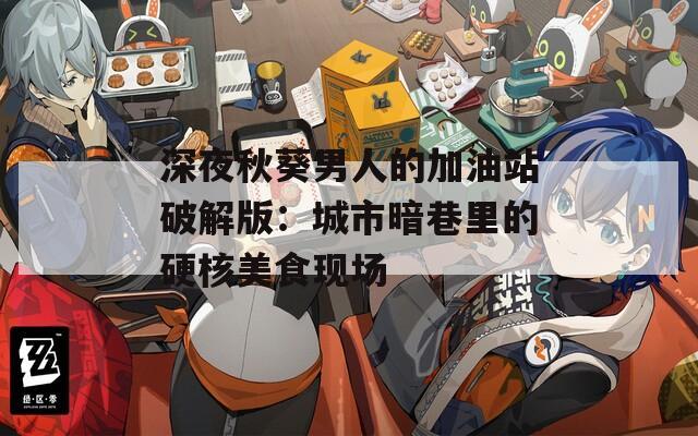 深夜秋葵男人的加油站破解版：城市暗巷里的硬核美食现场