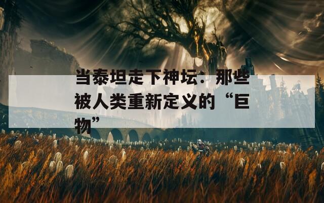 当泰坦走下神坛：那些被人类重新定义的“巨物”