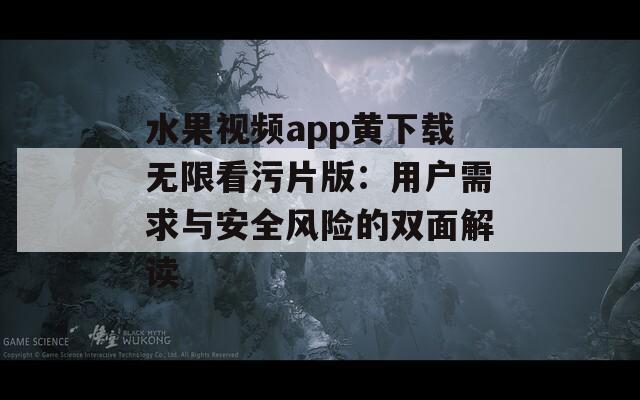 水果视频app黄下载无限看污片版：用户需求与安全风险的双面解读