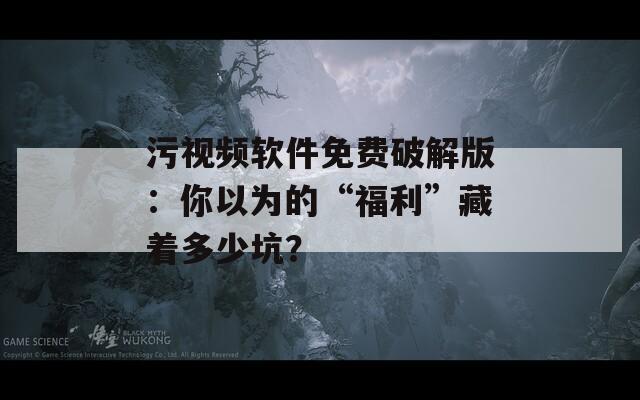 污视频软件免费破解版：你以为的“福利”藏着多少坑？
