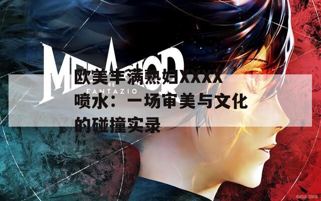 欧美丰满熟妇XXXX喷水：一场审美与文化的碰撞实录