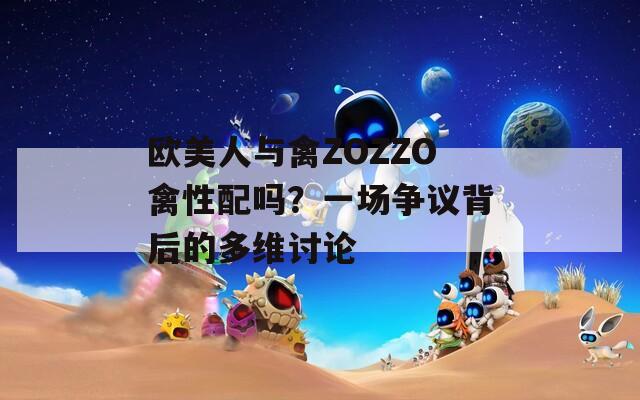 欧美人与禽ZOZZO禽性配吗？一场争议背后的多维讨论